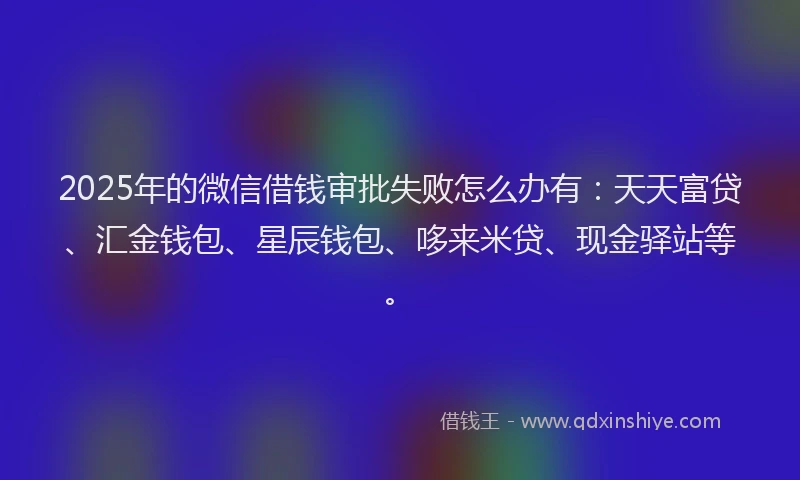 2025年的微信借钱审批失败怎么办有：天天富贷、汇金钱包、星辰钱包、哆来米贷、现金驿站等。
