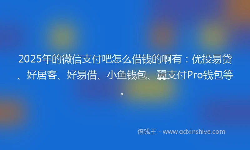 2025年的微信支付吧怎么借钱的啊有：优投易贷、好居客、好易借、小鱼钱包、翼支付Pro钱包等。