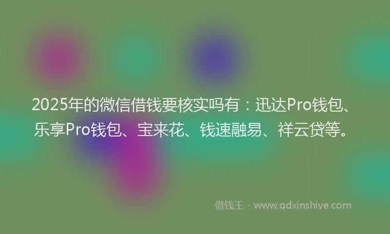 2025年的微信借钱要核实吗有：迅达Pro钱包、乐享Pro钱包、宝来花、钱速融易、祥云贷等。