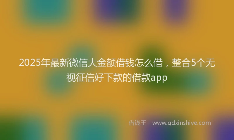 2025年最新微信大金额借钱怎么借，整合5个无视征信好下款的借款app