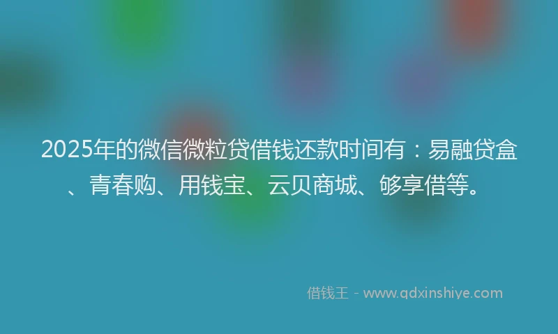 2025年的微信微粒贷借钱还款时间有：易融贷盒、青春购、用钱宝、云贝商城、够享借等。