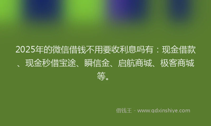 2025年的微信借钱不用要收利息吗有：现金借款、现金秒借宝途、瞬信金、启航商城、极客商城等。