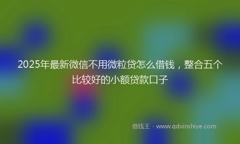 2025年最新微信不用微粒贷怎么借钱，整合五个比较好的小额贷款口子