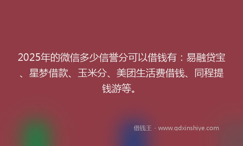 2025年的微信多少信誉分可以借钱有：易融贷宝、星梦借款、玉米分、美团生活费借钱、同程提钱游等。