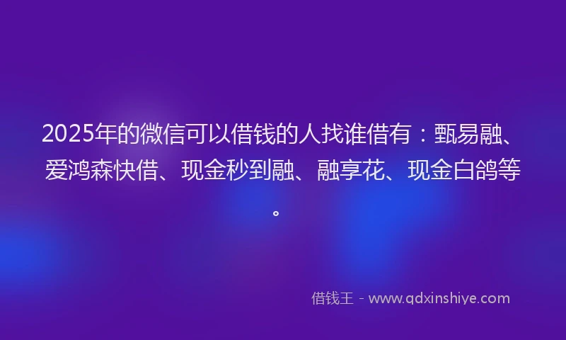2025年的微信可以借钱的人找谁借有：甄易融、爱鸿森快借、现金秒到融、融享花、现金白鸽等。