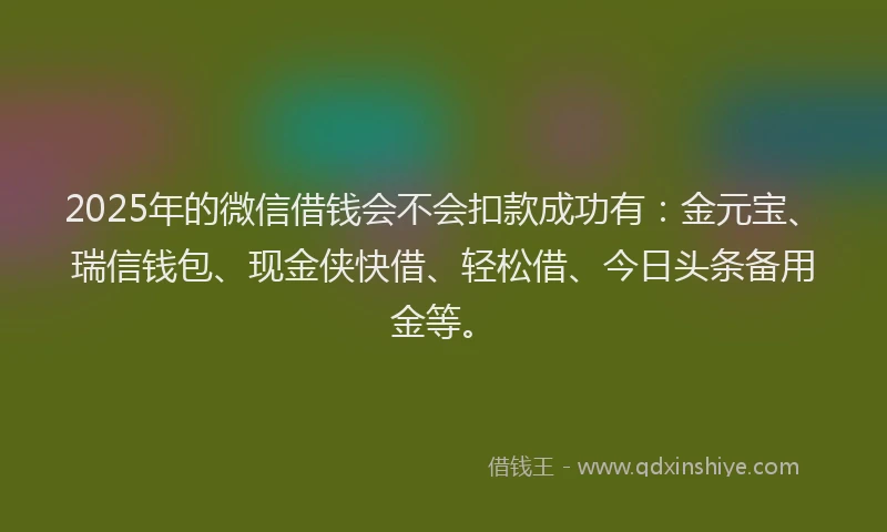 2025年的微信借钱会不会扣款成功有：金元宝、瑞信钱包、现金侠快借、轻松借、今日头条备用金等。