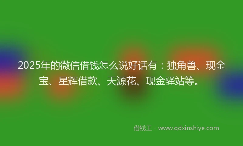 2025年的微信借钱怎么说好话有：独角兽、现金宝、星辉借款、天源花、现金驿站等。