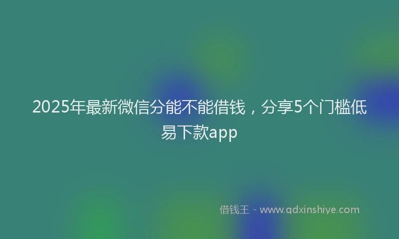 2025年最新微信分能不能借钱，分享5个门槛低易下款app