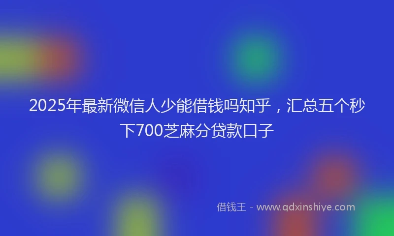 2025年最新微信人少能借钱吗知乎，汇总五个秒下700芝麻分贷款口子