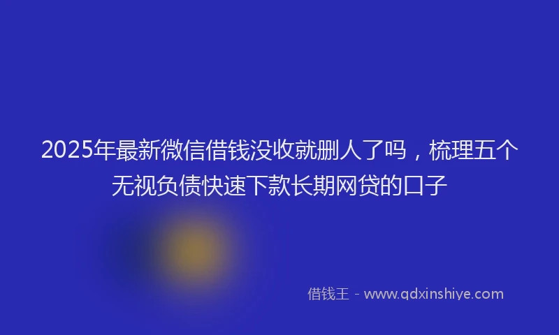 2025年最新微信借钱没收就删人了吗，梳理五个无视负债快速下款长期网贷的口子