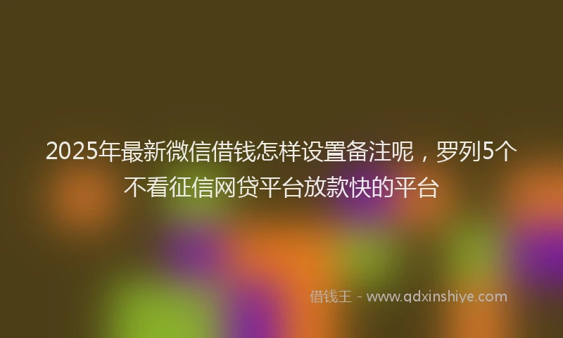 2025年最新微信借钱怎样设置备注呢，罗列5个不看征信网贷平台放款快的平台