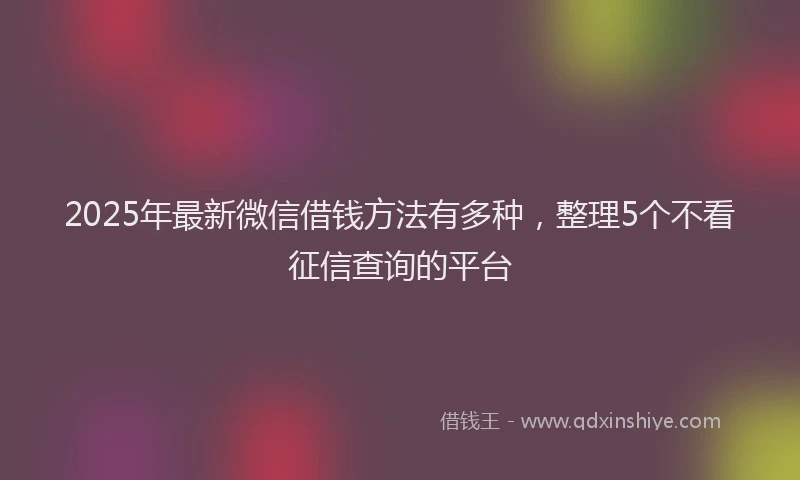 2025年最新微信借钱方法有多种，整理5个不看征信查询的平台