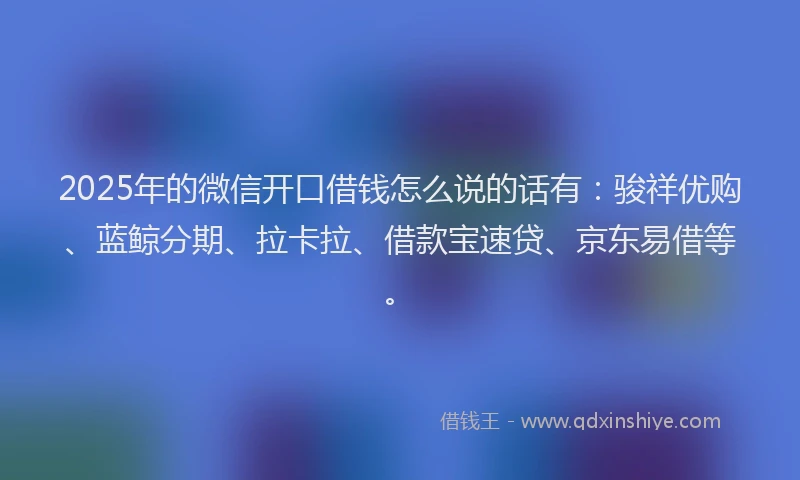 2025年的微信开口借钱怎么说的话有：骏祥优购、蓝鲸分期、拉卡拉、借款宝速贷、京东易借等。