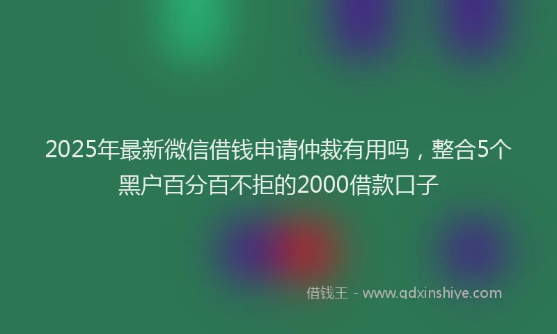 2025年最新微信借钱申请仲裁有用吗，整合5个黑户百分百不拒的2000借款口子