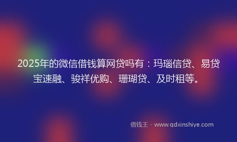 2025年的微信借钱算网贷吗有：玛瑙信贷、易贷宝速融、骏祥优购、珊瑚贷、及时租等。