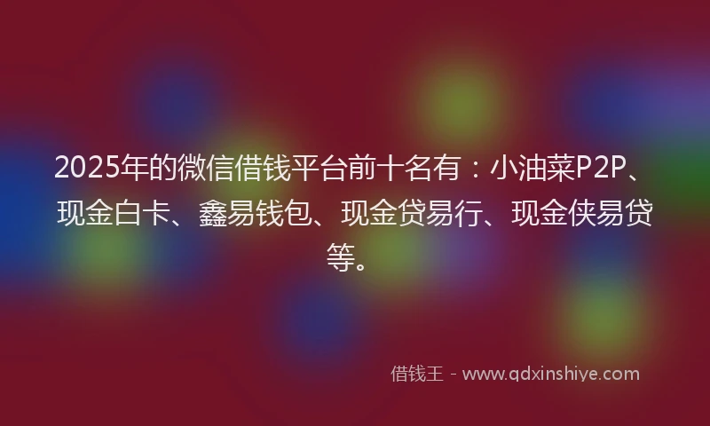 2025年的微信借钱平台前十名有：小油菜P2P、现金白卡、鑫易钱包、现金贷易行、现金侠易贷等。