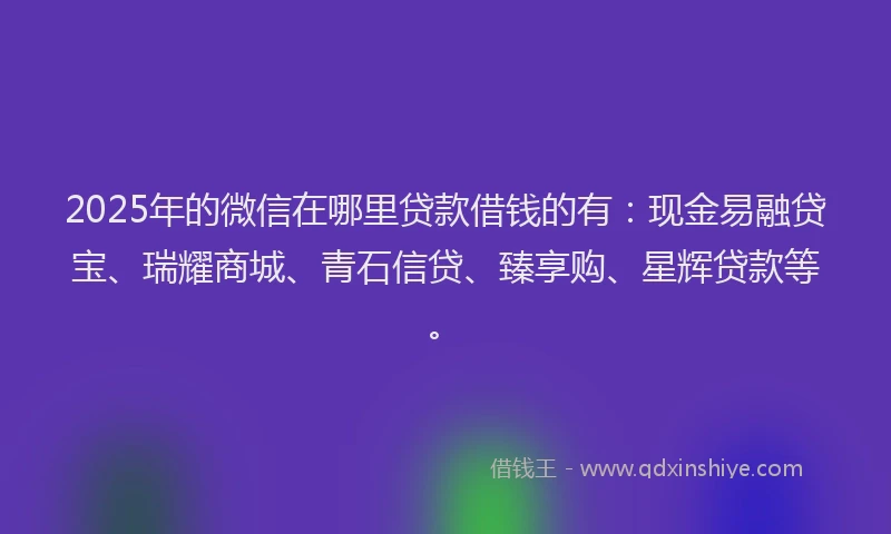 2025年的微信在哪里贷款借钱的有：现金易融贷宝、瑞耀商城、青石信贷、臻享购、星辉贷款等。