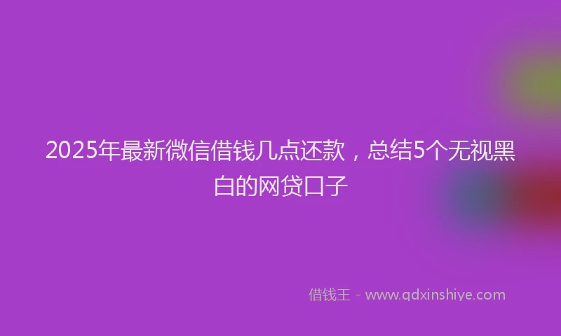 2025年最新微信借钱几点还款，总结5个无视黑白的网贷口子