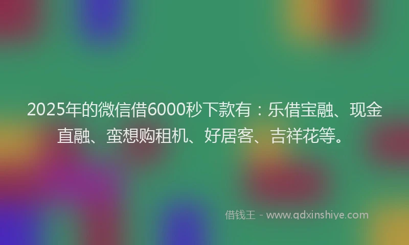 2025年的微信借6000秒下款有：乐借宝融、现金直融、蛮想购租机、好居客、吉祥花等。