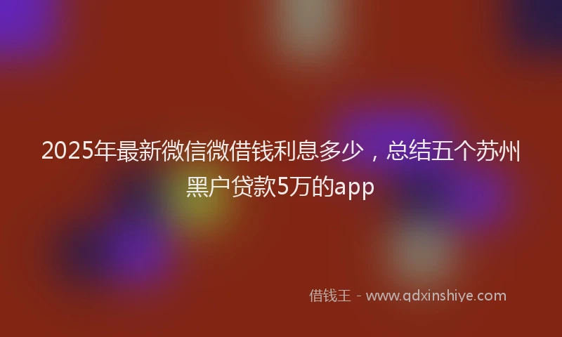 2025年最新微信微借钱利息多少，总结五个苏州黑户贷款5万的app