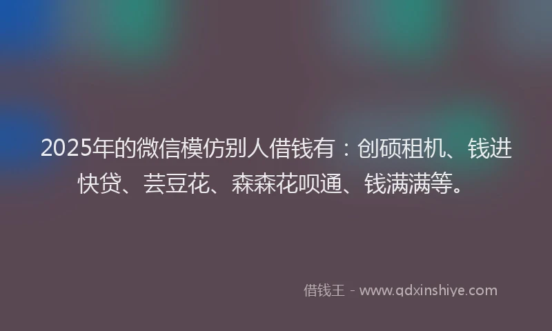 2025年的微信模仿别人借钱有：创硕租机、钱进快贷、芸豆花、森森花呗通、钱满满等。