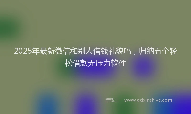 2025年最新微信和别人借钱礼貌吗，归纳五个轻松借款无压力软件