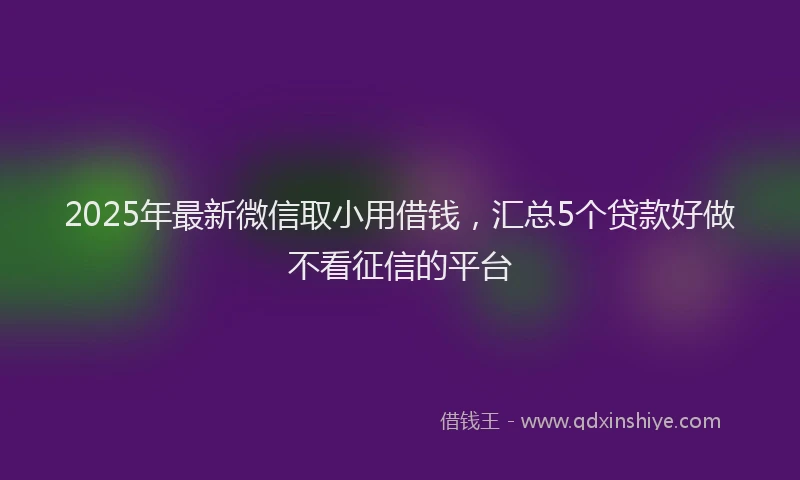 2025年最新微信取小用借钱，汇总5个贷款好做不看征信的平台
