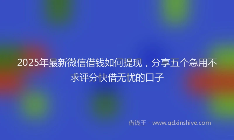 2025年最新微信借钱如何提现，分享五个急用不求评分快借无忧的口子
