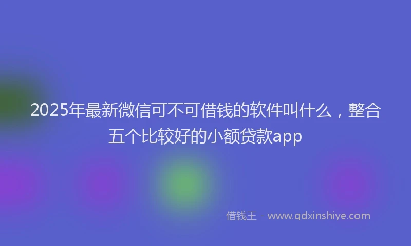 2025年最新微信可不可借钱的软件叫什么，整合五个比较好的小额贷款app