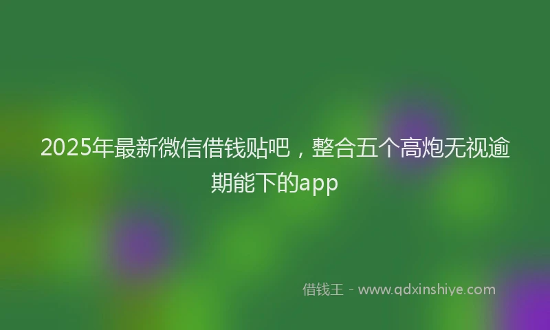 2025年最新微信借钱贴吧，整合五个高炮无视逾期能下的app