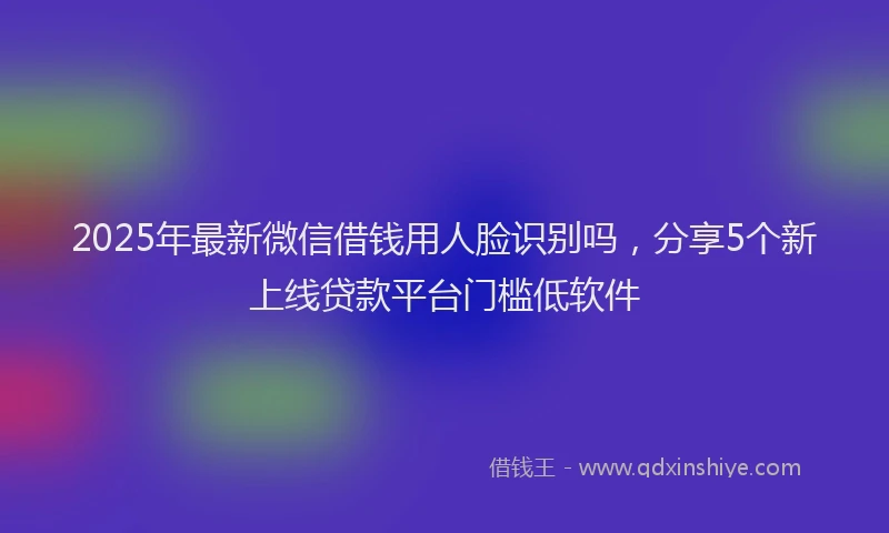 2025年最新微信借钱用人脸识别吗，分享5个新上线贷款平台门槛低软件