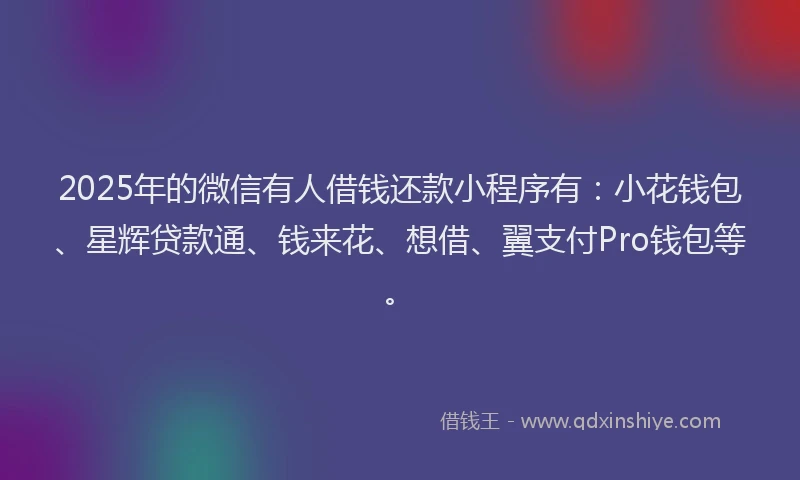 2025年的微信有人借钱还款小程序有：小花钱包、星辉贷款通、钱来花、想借、翼支付Pro钱包等。