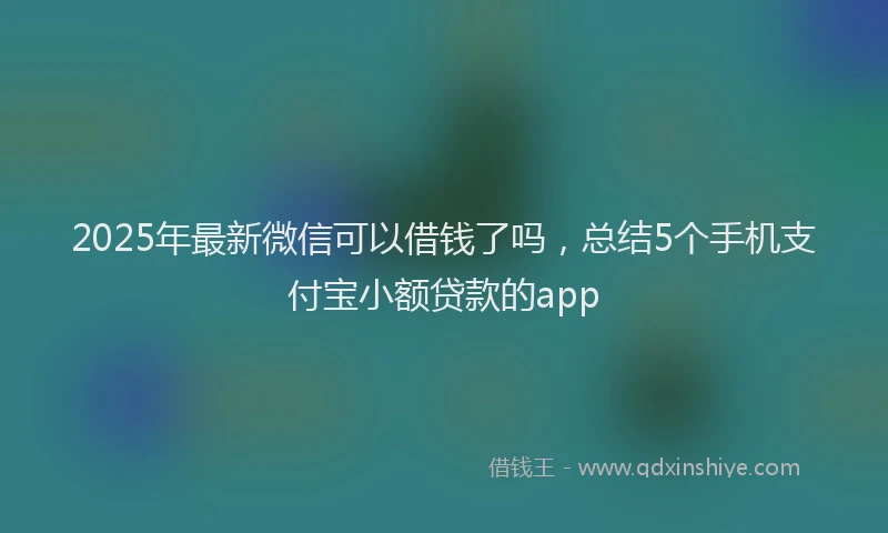 2025年最新微信可以借钱了吗，总结5个手机支付宝小额贷款的app