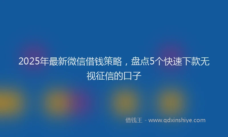 2025年最新微信借钱策略，盘点5个快速下款无视征信的口子
