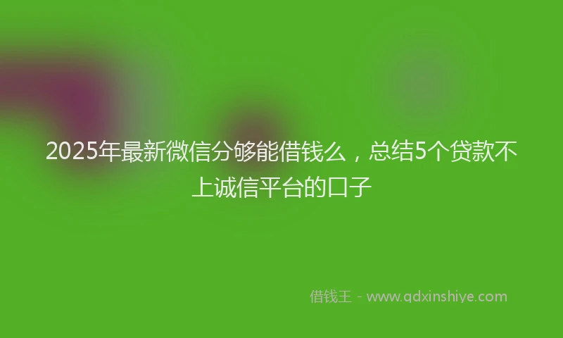 2025年最新微信分够能借钱么，总结5个贷款不上诚信平台的口子