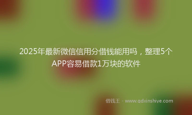 2025年最新微信信用分借钱能用吗，整理5个APP容易借款1万块的软件