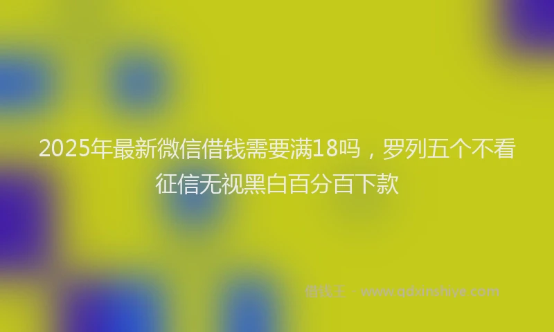2025年最新微信借钱需要满18吗，罗列五个不看征信无视黑白百分百下款