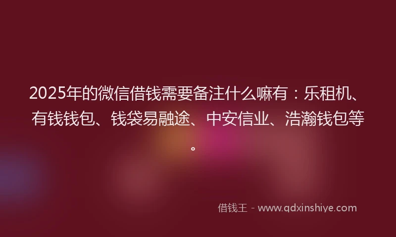 2025年的微信借钱需要备注什么嘛有：乐租机、有钱钱包、钱袋易融途、中安信业、浩瀚钱包等。