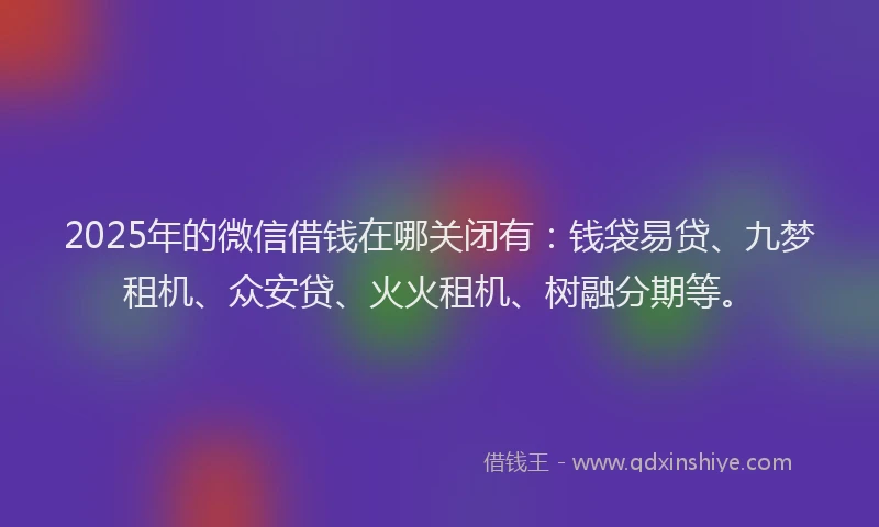 2025年的微信借钱在哪关闭有：钱袋易贷、九梦租机、众安贷、火火租机、树融分期等。
