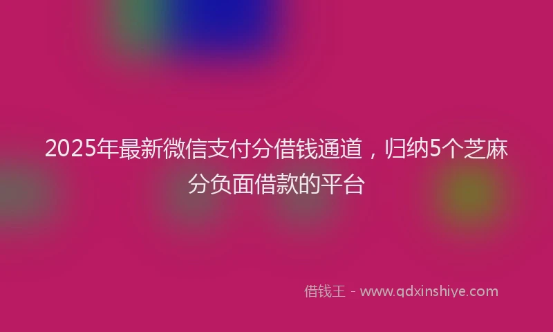 2025年最新微信支付分借钱通道，归纳5个芝麻分负面借款的平台