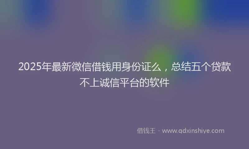2025年最新微信借钱用身份证么，总结五个贷款不上诚信平台的软件