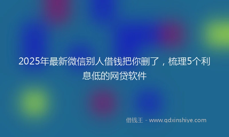 2025年最新微信别人借钱把你删了，梳理5个利息低的网贷软件