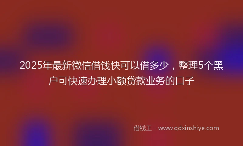 2025年最新微信借钱快可以借多少，整理5个黑户可快速办理小额贷款业务的口子
