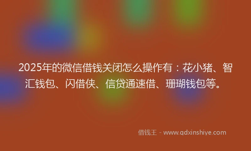 2025年的微信借钱关闭怎么操作有：花小猪、智汇钱包、闪借侠、信贷通速借、珊瑚钱包等。