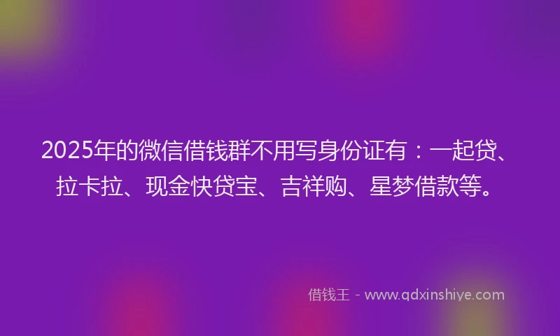 2025年的微信借钱群不用写身份证有：一起贷、拉卡拉、现金快贷宝、吉祥购、星梦借款等。