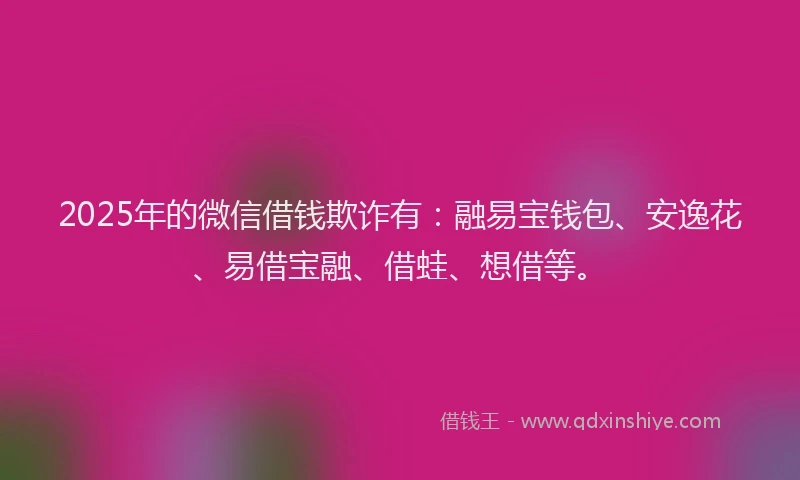 2025年的微信借钱欺诈有：融易宝钱包、安逸花、易借宝融、借蛙、想借等。
