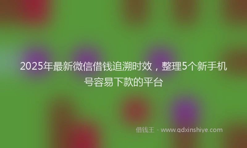 2025年最新微信借钱追溯时效，整理5个新手机号容易下款的平台