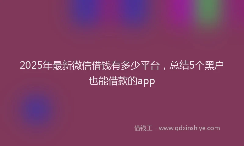 2025年最新微信借钱有多少平台，总结5个黑户也能借款的app