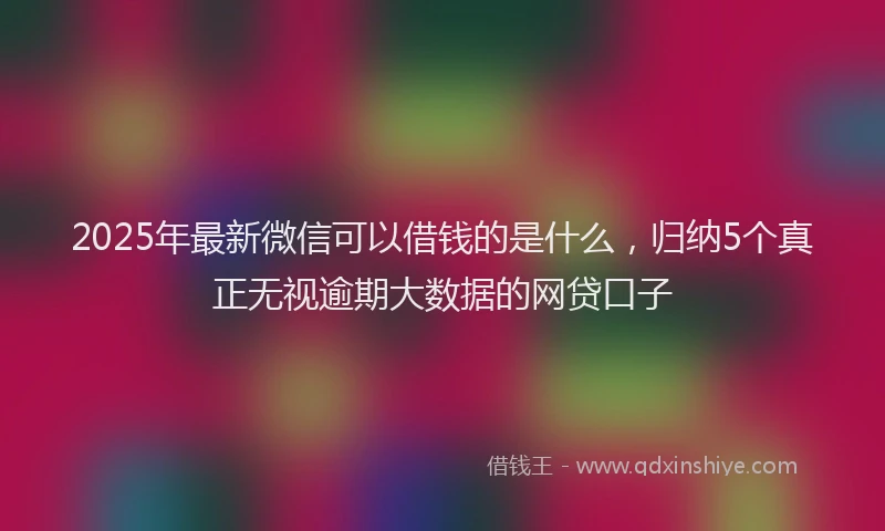 2025年最新微信可以借钱的是什么，归纳5个真正无视逾期大数据的网贷口子