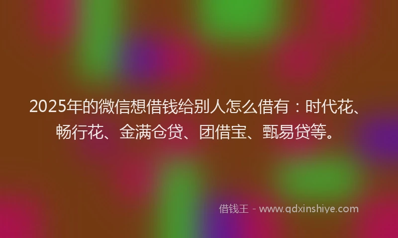 2025年的微信想借钱给别人怎么借有：时代花、畅行花、金满仓贷、团借宝、甄易贷等。